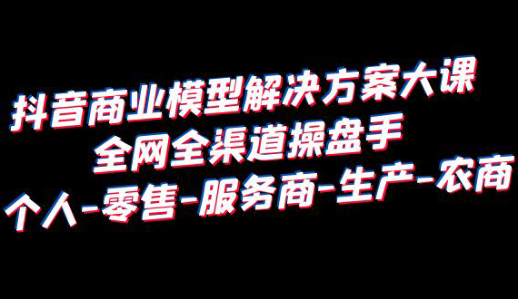 抖音商业 模型解决方案大课 全网全渠道操盘手 个人-零售-服务商-生产-农商