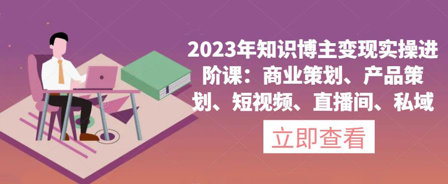 2023年知识博主变现实操进阶课:商业策划、产品策划、短视频、直播间、私域