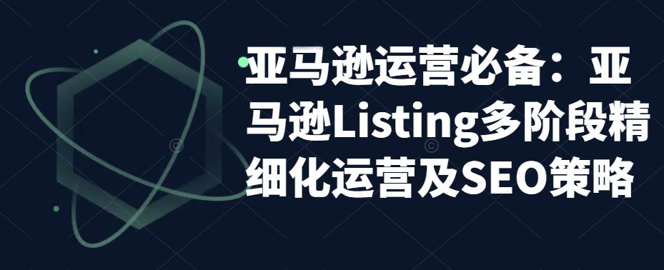 亚马逊运营必备:亚马逊Listing多阶段精细化运营及SEO策略